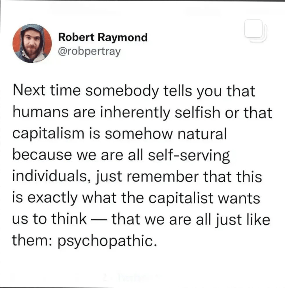 Next time someone tells you that humans are inherently selfish or that capitalism is somehow natural because we are all self-serving individuals, just remember that this is exactly what the capitalists want us to think - that we are all just like them: psychopatic