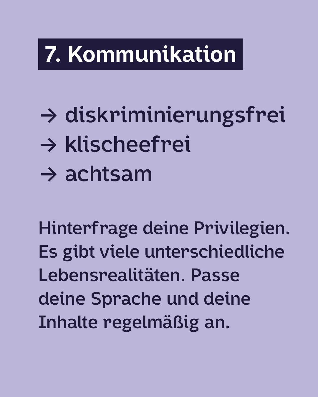 Dunkelblaue Schrift auf Hellviolettem Hintergrund:
7. Kommunkation
· diskriminierungsfrei
· klischeefrei
· achtsam
Hinterfrage deine Privilegien. Es gibt viele unterschiedliche Lebensrealitäten. Passe deine Sprache und deine Inhalte regelmäßig an.