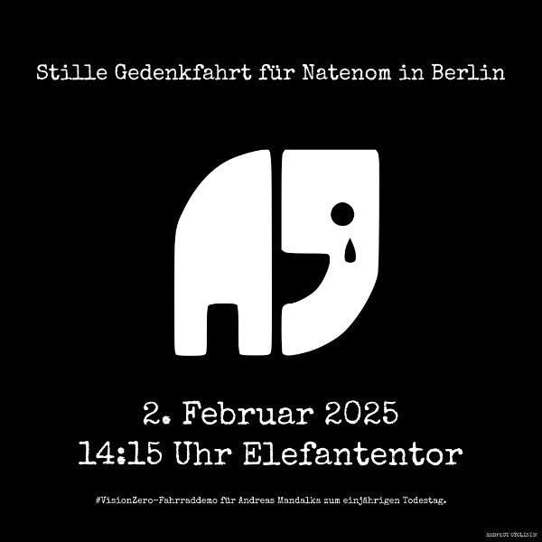 Weisses Natenom Logo mit Träne auf schwarzem Hintergrund
darüber:
Stille Gedenkfahrt für Natenom in Berlin
darunter:
2. Februar 2025
14:15 Uhr Elefantentor
#VisionZero-Fahrraddemo für Andreas Mandalka zum einjährigen Todestag