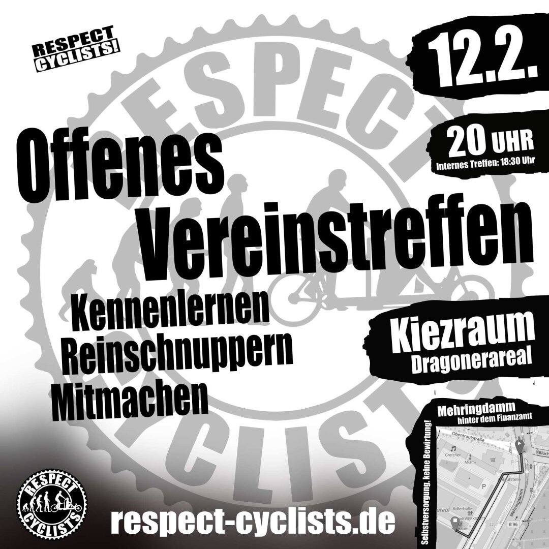 SharePic für das offene Vereinstreffen der Respect Cyclists

Im Hintergrund ist grau auf weiß das Logo der Respect Cyclists zu sehen

Darüber die folgenden Textblöcke:

RESPECT CYCLIST!

Offenes Vereinstreffen
Kennenlernen
Reinschnuppern
Mitmachen

12.2.
20 Uhr
internes Treffen 18:30

Kiezraum
Dragonerareal

unten rechts eine kleine Karte mit dem Anfahrtsweg ab Mehringdamm
Mehringdamm hinter dem Finanzamt
Selbst Versorgung, keine Bewirtung!

Unten links sind das Logo von RespectCyclist

respect-cyclists.de