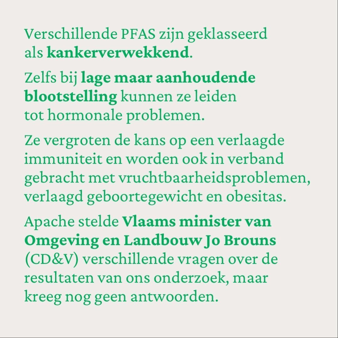 Verschillende PFAS zijn geklasseerd als kankerverwekkend. 
Zelfs bij lage maar aanhoudende blootstelling kunnen ze leiden tot hormonale problemen. 
Ze vergroten de kans op een verlaagde immuniteit en worden ook in verband gebracht met vruchtbaarheidsproblemen, verlaagd geboortegewicht en obesitas.
Apache stelde Vlaams minister van Omgeving en Landbouw Jo Brouns (CD&V) verschillende vragen over de resultaten van ons onderzoek, maar kreeg nog geen antwoorden.