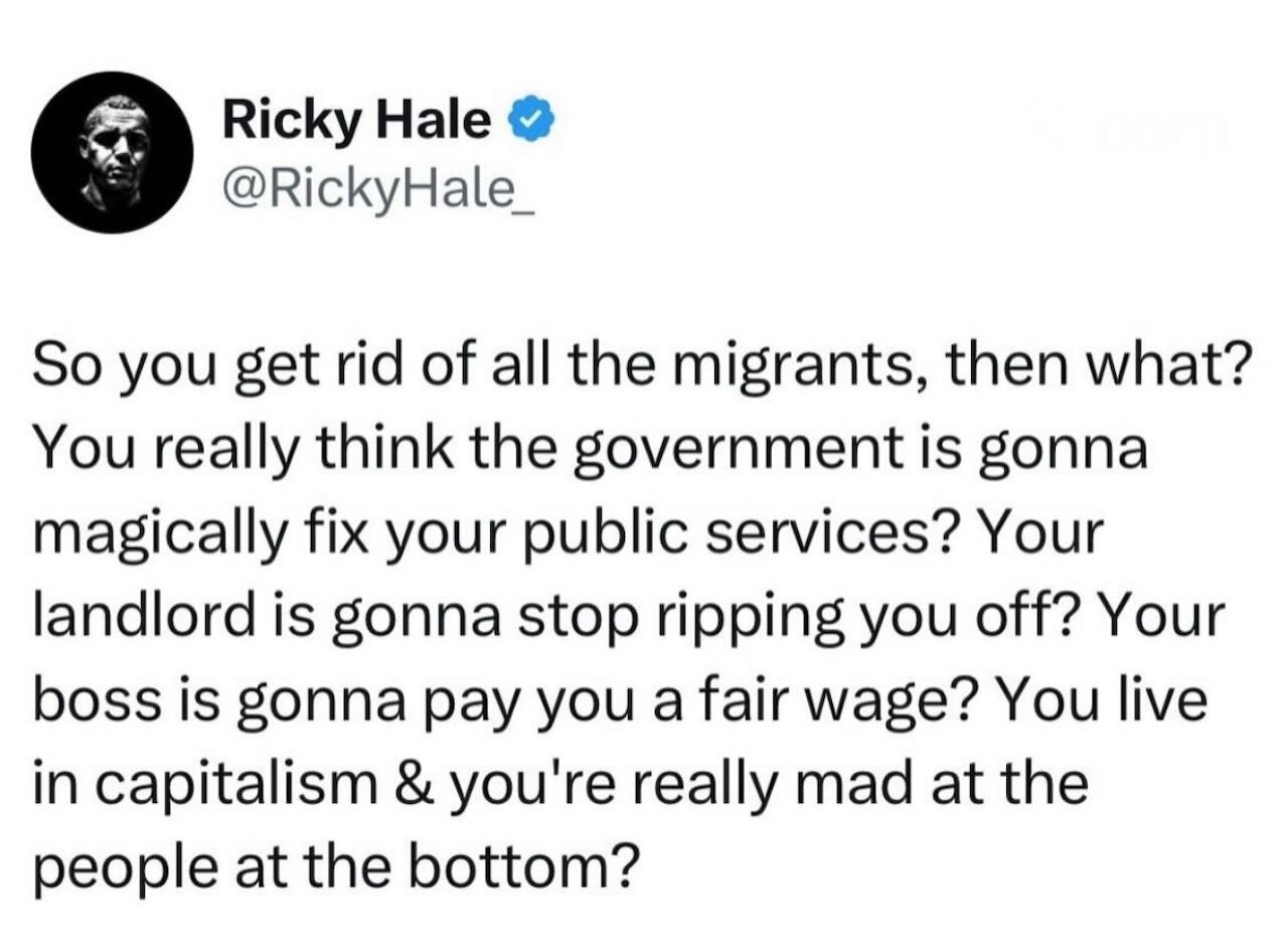 A screenshot of a social media post that reads: “So you get rid of all the migrants, then what? You really think the government is gonna magically fix your public services? Your landlord is gonna stop ripping you off? Your boss is gonna pay you a fair wage? You live in capitalism & you’re really mad at the people at the bottom?” The post is shown with the author’s display name and profile image at the top. Somewhere off-screen, a private equity executive has just unlocked a new yacht by remaining completely absent from the argument.
