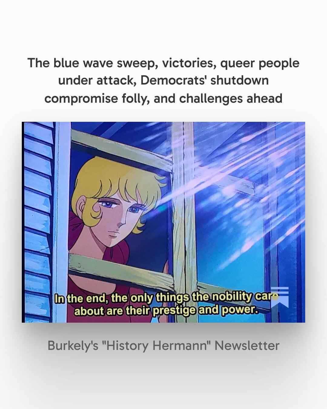 The blue wave sweep, victories, queer people under attack, Democrats' shutdown compromise folly, and challenges ahead

This newsletter will focus on recent elections across the U.S., public opinion polls, the insidious proposed Tennessee book ban, Epstein files, and an odious politician departing, and more

Woman with blonde hair and blue eyes has her hand on wooden window frame as sunlight pours in. At the bottom of the image are the words "In the end, the only things the nobility care about are their prestige and power."

This is something to remember. This is from one of the episodes of Rose of Versailles, one of my favorite anime. I think the woman in the window is Rosalie.