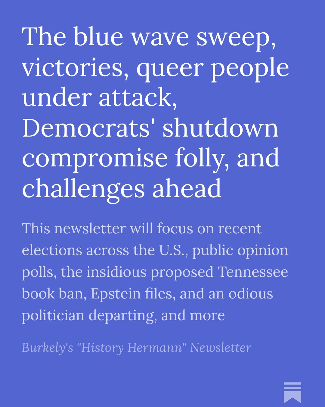 The blue wave sweep, victories, queer people under attack, Democrats' shutdown compromise folly, and challenges ahead

This newsletter will focus on recent elections across the U.S., public opinion polls, the insidious proposed Tennessee book ban, Epstein files, and an odious politician departing, and more

Burkely's "History Hermann" Newsletter