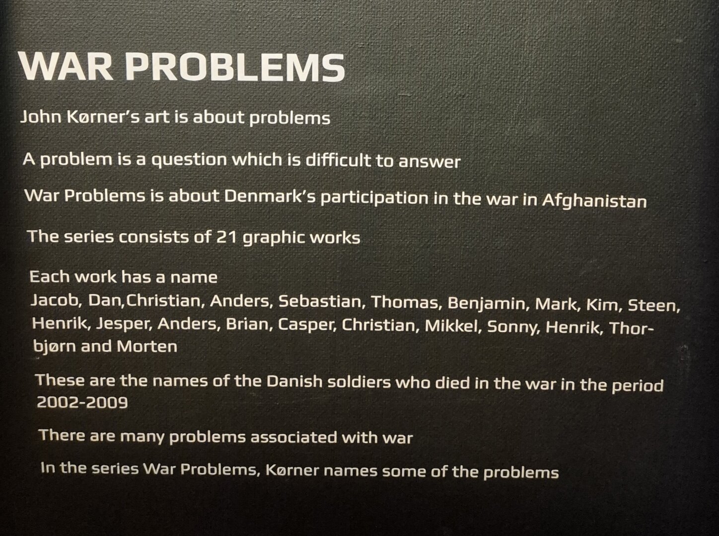 War Problems
John Kørners art is about problems.
A problem is a question which is difficult to answer.
War Problems is about Denmark's perticipation in the war in Afghanistan.
The series consists of 21 graphics works.
Each work has a name
Jacob, Dan, Christian, Anders, Sebastian, Thomas, Benjamin, Mark, Kim, Steen, Henrik, Jesper, Anders, Brian, Casper, Christian, Mikkel, Sonny, Henrik, Thorbjørn and Morten.
These are the names of the Dansih soldiers who died in the war in the period 2002-2009
The are many problems associated with war.
In the series War Problems, Kørner names some of the problems.