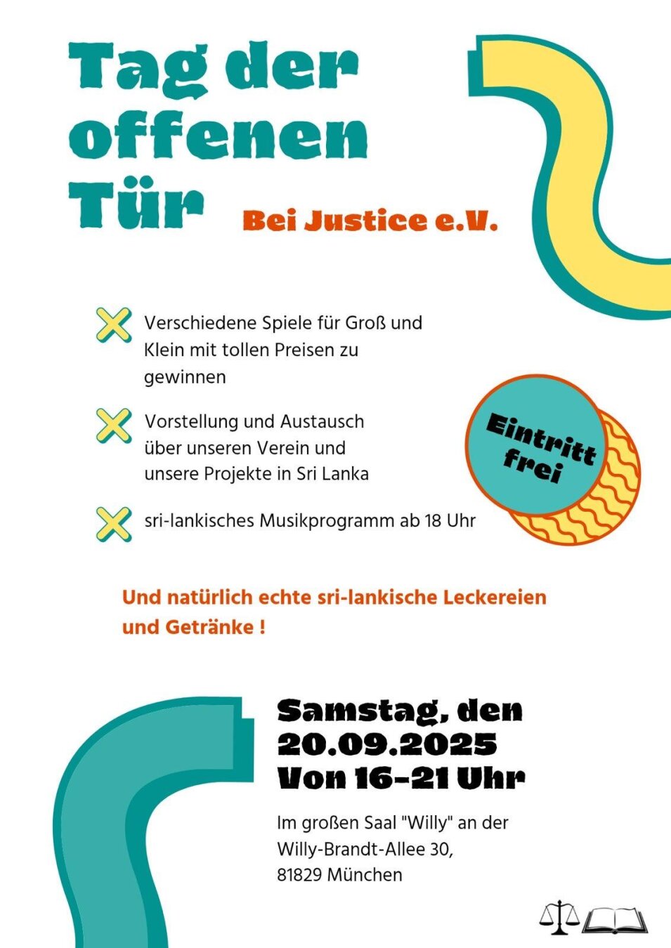 Tag der offenen Tür
Bei Justice e.V.
* Verschiedene Spiele für Groß und Klein mit tollen Preisen zu gewinnen
* Vorstellung und Austausch über unseren Verein und unsere Projekte in Sri Lanka
* 4 sri-lankisches Musikprogramm ab 18 Uhr

Und natürlich echte sri-lankische Leckereien und Getränke!

Samstag, den 20.09.2025
Von 16-21 Uhr
Im großen Saal "Willy" an der
Willy-Brandt-Allee 30,
81829 Miinchen