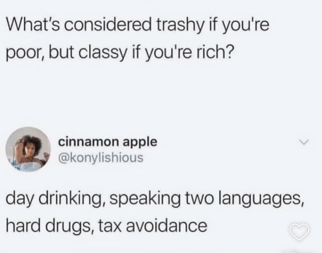 What's considered trashy if you're poor but classy if you're rich?
Day drinking, speaking two languages, hard drugs, tax avoidance