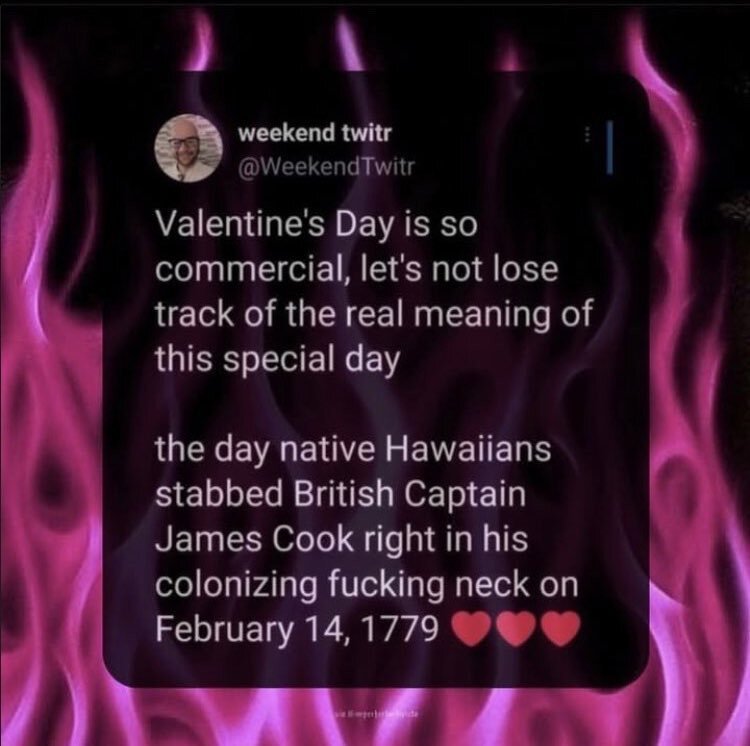 Valentine's day is so commercial, let's not loose track of the real meaning of this special day:

The day the native Hawaiians stabbed british captain James Cook right in his colonizing fucking neck on Feb 14 1779