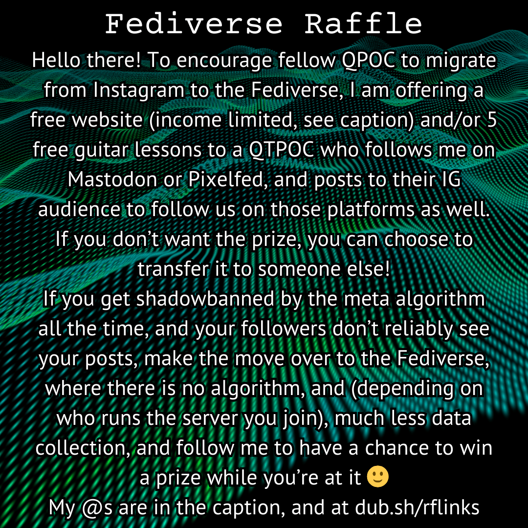 Fediverse Raffle!

Hello there! To encourage fellow QPOC to migrate from Instagram to the Fediverse, I am offering a free website (income limited, see caption) and/or 5 free guitar lessons to a QTPOC who follows me on Mastodon or Pixelfed, and posts to their IG audience to follow us on those platforms as well. If you don’t want the prize, you can choose to transfer it to someone else!
If you get shadowbanned by the meta algorithm all the time, and your followers don’t reliably see your posts, make the move over to the Fediverse, where there is no algorithm, and (depending on who runs the server you join), much less data collection, and follow me to have a chance to win a prize while you’re at it 🙂
My @s are in the caption, and at dub.sh/rflinks