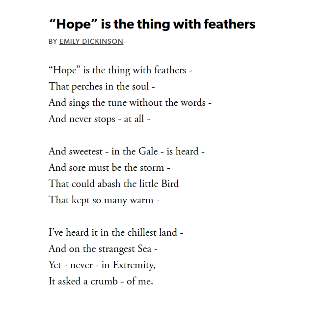"Hope" is the thing with feathers. Poem by Emily Dickinson

“Hope” is the thing with feathers -
That perches in the soul -
And sings the tune without the words -
And never stops - at all -

And sweetest - in the Gale - is heard -
And sore must be the storm -
That could abash the little Bird
That kept so many warm -

I’ve heard it in the chillest land -
And on the strangest Sea -
Yet - never - in Extremity,
It asked a crumb - of me.