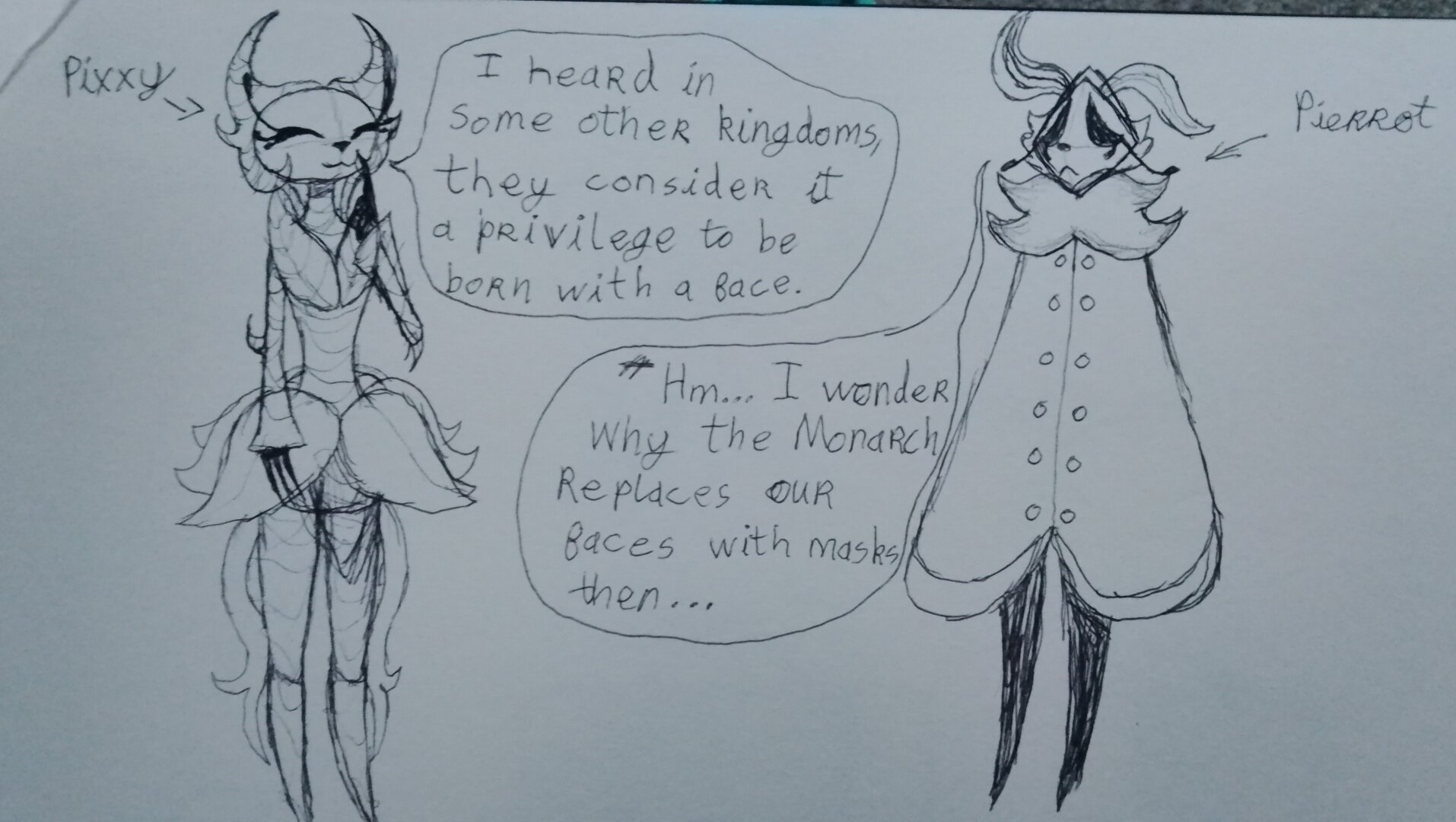 A pen drawing of a small conversation between two of my Hollow Knight OCs. On the left is a plant themed creature with a smiling mask with an arrow pointing to her labeling her as "Pixxy" (pronounced Pixie). She has a speech bubble next to her saying: "I heard in other kingdoms they consider it a privilege to be born with a face."

On the right is a moth with a droopy antenna and a sad mask, there is an arrow pointing to him labeling him as "Pierrot". He has a speech bubble next to him saying: "Hm... I wonder why the Monarch replaces our faces with masks then..."