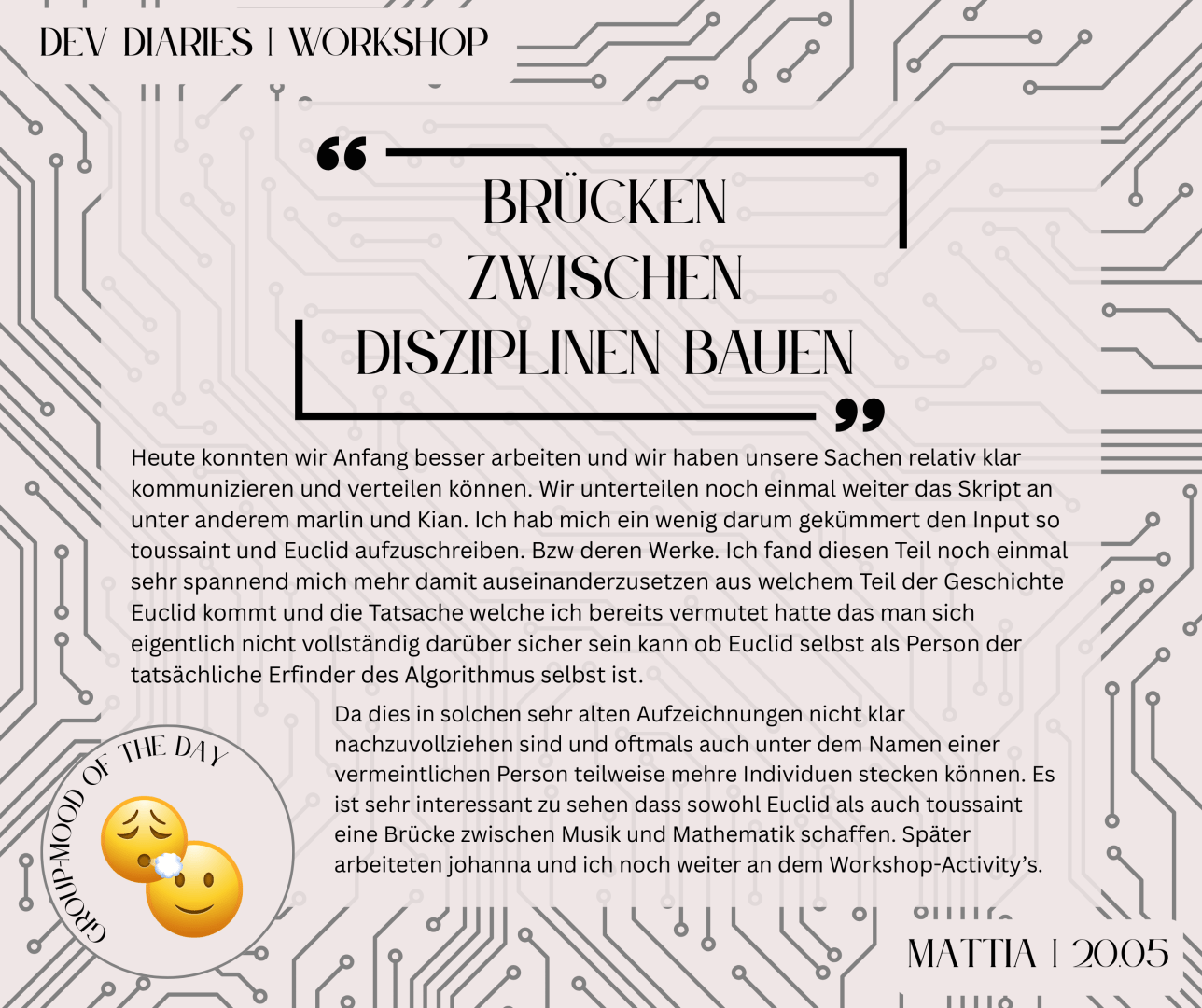 "Brücken zwischen Disziplinen bauen"-  Heute konnten wir Anfang besser arbeiten und wir haben unsere Sachen relativ klar kommunizieren und verteilen können. Wir unterteilen noch einmal weiter das Skript an unter anderem Marlin und Kian. Ich hab mich ein wenig darum gekümmert den Input so toussaint und Euclid aufzuschreiben. Bzw deren Werke. Ich fand diesen Teil noch einmal sehr spannend mich mehr damit auseinanderzusetzen aus welchem Teil der Geschichte Euclid kommt und die Tatsache welche ich bereits vermutet hatte das man sich eigentlich nicht vollständig darüber sicher sein kann ob Euclid selbst als Person der tatsächliche Erfinder des Algorithmus selbst ist. Da dies in solchen sehr alten Aufzeichnungen nicht klar nachzuvollziehen sind und oftmals auch unter dem Namen einer vermeintlichen Person teilweise mehre Individuen stecken können. Es ist sehr interessant zu sehen dass sowohl Euclid als auch Toussaint eine Brücke zwischen Musik und Mathematik schaffen. [..] -Mattia