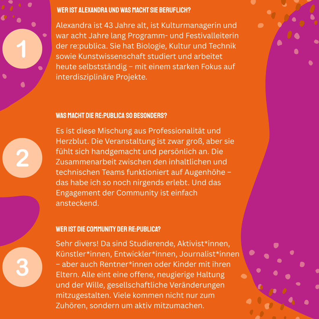 1. Wer ist Alexandra?
Alexandra (43) ist Kulturmanagerin und war acht Jahre lang Programm- und Festivalleiterin der re:publica. Sie hat Biologie, Kultur und Technik sowie Kunstwissenschaft studiert und arbeitet heute selbstständig – mit einem starken Fokus auf interdisziplinäre Projekte.

2. Was macht die re:publica für dich so besonders?
Es ist diese Mischung aus Professionalität und Herzblut. Die Veranstaltung ist zwar groß, aber sie fühlt sich handgemacht und persönlich an. Die Zusammenarbeit zwischen den inhaltlichen und technischen Teams funktioniert auf Augenhöhe – das habe ich so noch nirgends erlebt. Und das Engagement der Community ist einfach ansteckend.

3. Wer gehört zur Community?
Menschen jeden Alters, mit ganz verschiedenen Hintergründen – aber alle offen, engagiert und mit dem Wunsch, Gesellschaft mitzugestalten.