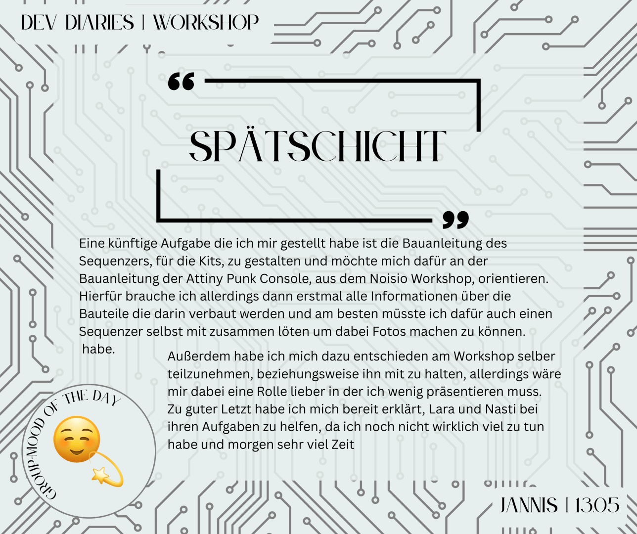 "Spätschicht"
Eine künftige Aufgabe die ich mir gestellt habe ist die Bauanleitung des Sequenzers, für die Kits, zu gestalten und möchte mich dafür an der Bauanleitung der Attiny Punk Console, aus dem Noisio Workshop, orientieren. Hierfür brauche ich allerdings dann erstmal alle Informationen über die Bauteile die darin verbaut werden und am besten müsste ich dafür auch einen Sequenzer selbst mit zusammen löten um dabei Fotos machen zu können. 
 habe. Außerdem habe ich mich dazu entschieden am Workshop selber teilzunehmen, beziehungsweise ihn mit zu halten, allerdings wäre mir dabei eine Rolle lieber in der ich wenig präsentieren muss. 
Zu guter Letzt habe ich mich bereit erklärt, Lara und Nasti bei ihren Aufgaben zu helfen, da ich noch nicht wirklich viel zu tun habe und morgen sehr viel Zeit.
-Jannis