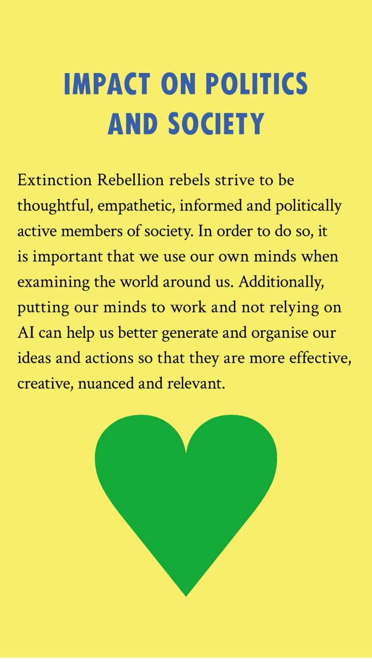 Impact on politics and society: Extinction Rebellion rebels strive to be thoughtful, empathetic, informed and politically active members of society. In order to do so, it is important that we use our own minds when examining the world around us. Additionally, putting our minds to work and not relying on AI can help us better generate and organise our ideas and actions so that they are more effective, creative, nuanced and relevant.