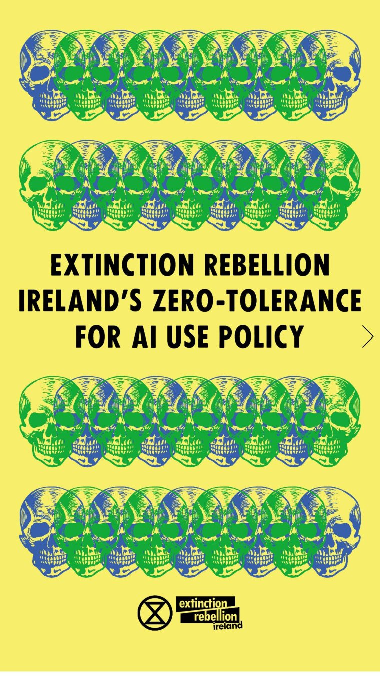 Extinction Rebellion Ireland’s Zero-Tolerance for AI Use Policy

We have adopted a new policy within our organisation whereby we explicitly avoid the use of Artificial Intelligence (AI) whilst carrying out our climate activism work. 

Here’s why we are abstaining from AI use and why you should too!