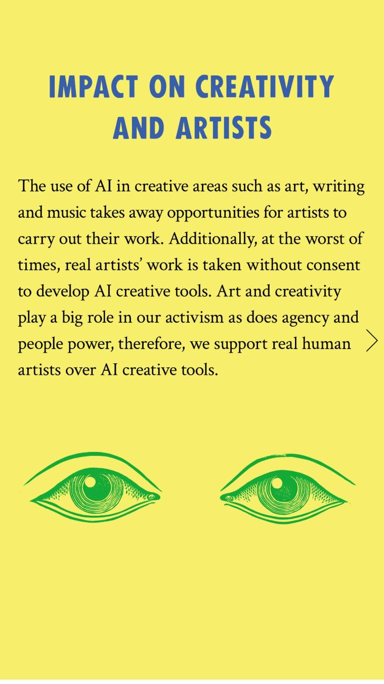 Extinction Rebellion Ireland’s Zero-Tolerance for AI Use Policy

Impact on creativity and artists: The use of AI in creative areas such as art and graphic design takes away opportunities for artists to carry out their work. Additionally, at the worst of times, real artists’ work is taken without consent to develop AI creative tools. Art and creativity play a big role in our activism as does agency and people power, therefore, we support real human artists over AI creative tools.