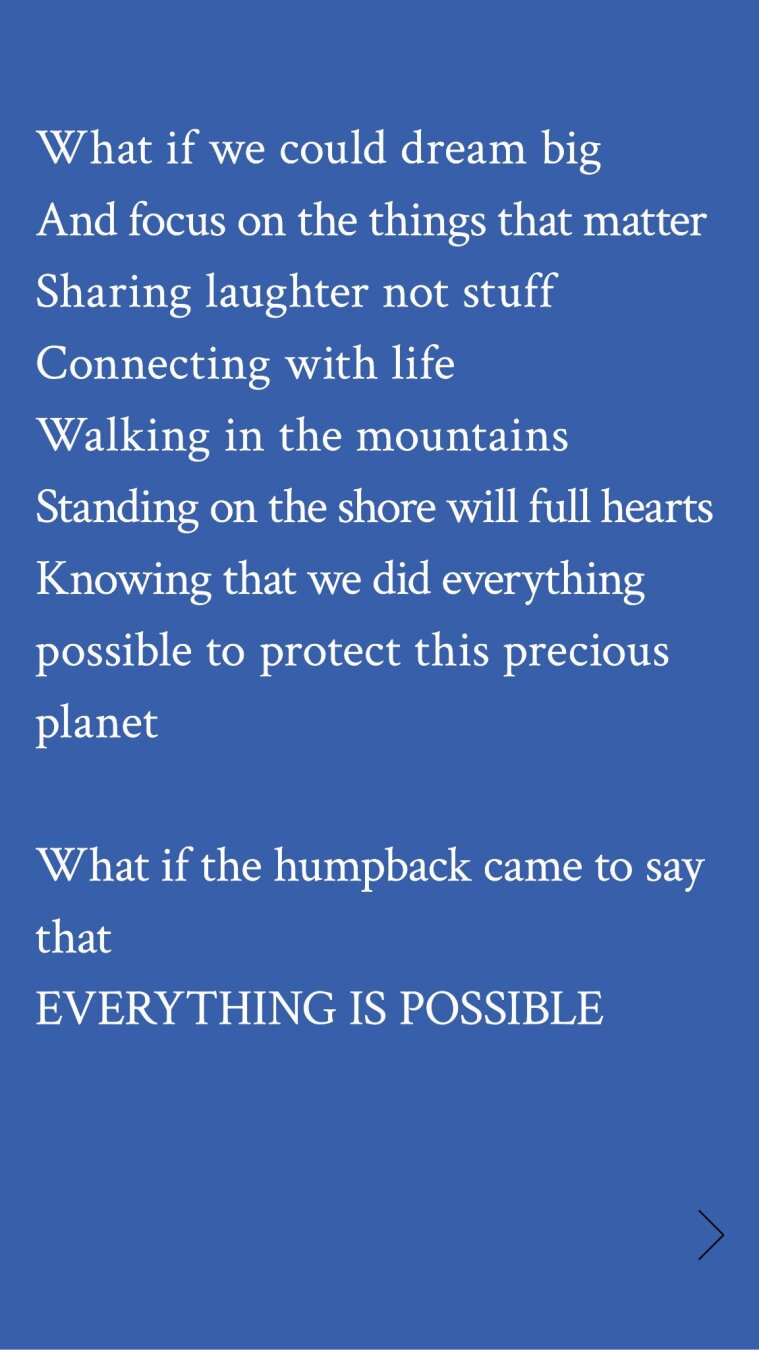 What if we could dream big

And focus on the things that matter
Sharing laughter not stuff
Connecting with life

Walking in the mountains
Standing on the shore will full hearts
Knowing that we did everything
possible to protect this precious
planet

What if the humpback came to say
that

EVERYTHING IS POSSIBLE