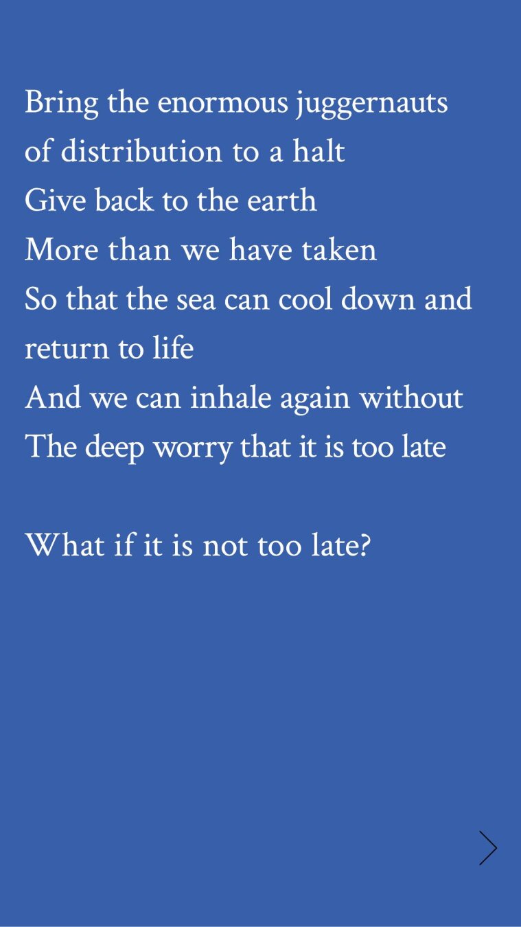 Bring the enormous juggernauts
of distribution to a halt

Give back to the earth

More than we have taken

So that the sea can cool down and
return to life

And we can inhale again without
The deep worry that it is too late
What if it is not too late?