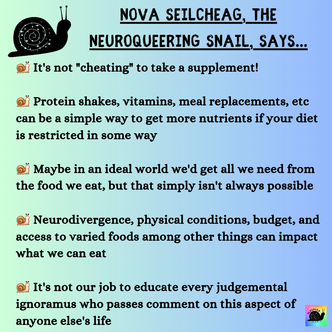 A pale green to blue gradient background with black writing that says:

NOVA SEILCHEAG, THE 
NEUROQUEERING SNAIL, SAYS...

It's not "cheating" to take a supplement!

Protein shakes, vitamins, meal replacement8, etc can be a simple way to get more nutrients if your diet is restricted in some way

Maybe in an ideal world we'd get all we need from the food we eat, but that simply isn't always possible

Neurodivergence, physical conditions, budget, and access to varied foods among other things can impact what we can eat

It's not our job to educate every judgemental ignoramus who passes comment on this aspect of anyone else's life