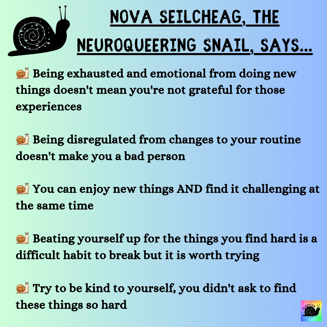 A pale green to blue gradient background with black writing that says: NOVA SEILCHEAG, THE NEUROQUEERING SNAIL, SAYS.. Being exhausted and emotional from doing new things doesn't mean you're not grateful for those experiences Being disregulated from changes to your routine doesn't make you a bad person You can enjoy new things AND find it challenging at the same time Beating yourself up for the things you find hard is a difficult habit to break but it is worth trying Try to be kind to yourself, you didn't ask to find these things so hard