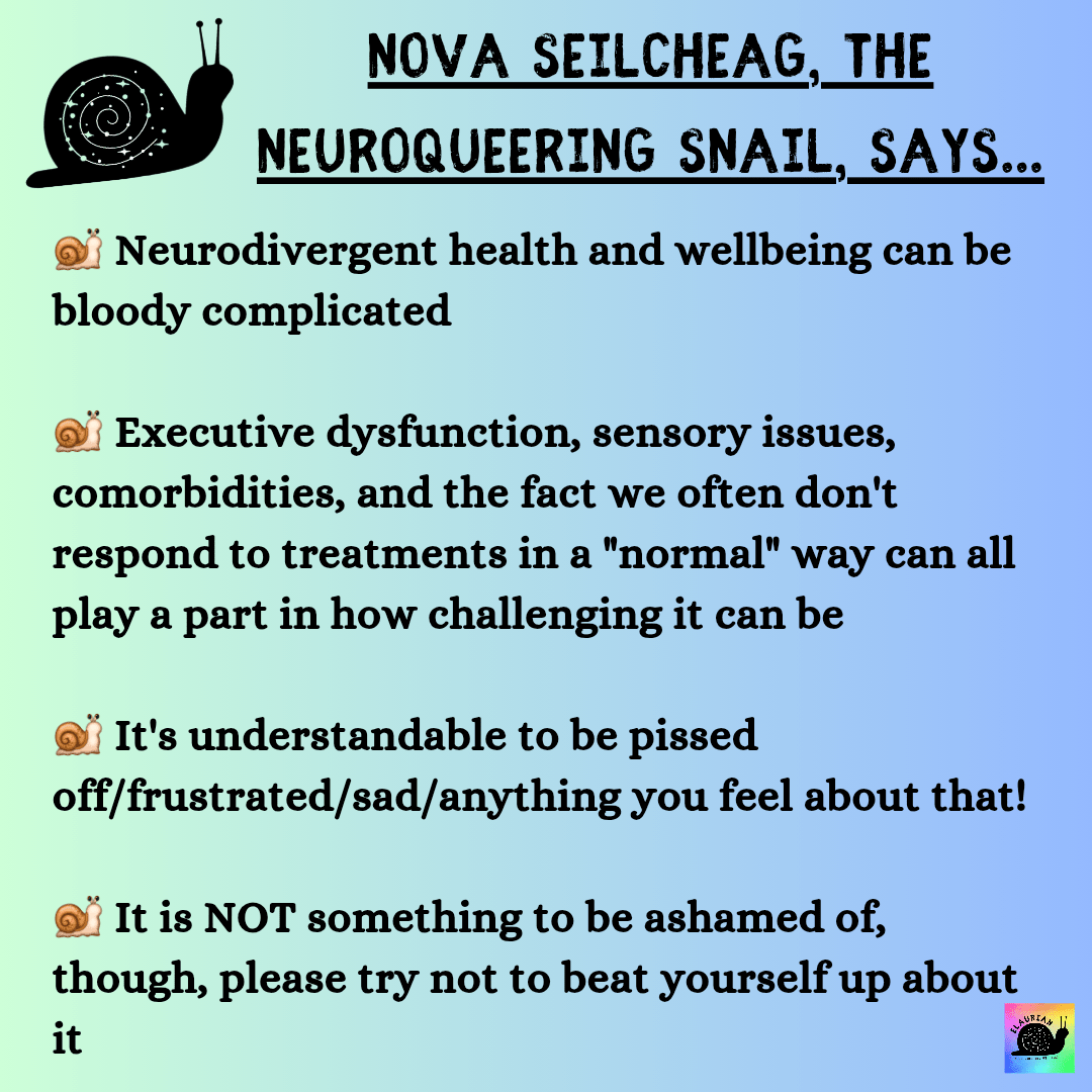 A pale green to blue gradient background with a snail silhouette in the top left corner. In black writing it says:
NOVA SEILCHEAG, THE NEUROQUEERING SNAIL, SAYS...

Neurodivergent health and wellbeing can be bloody complicated

Executive dysfunction, sensory issues, comorbidities, and the fact we often don't respond to treatments in a "normal" way can all play a part in how challenging it can be

It's understandable to be pissed off/frustrated/sad/anything you feel about that! 

It is NOT something to be ashamed of, though, please try not to beat yourself up about it 

Each statement has a snail emoji at the start.