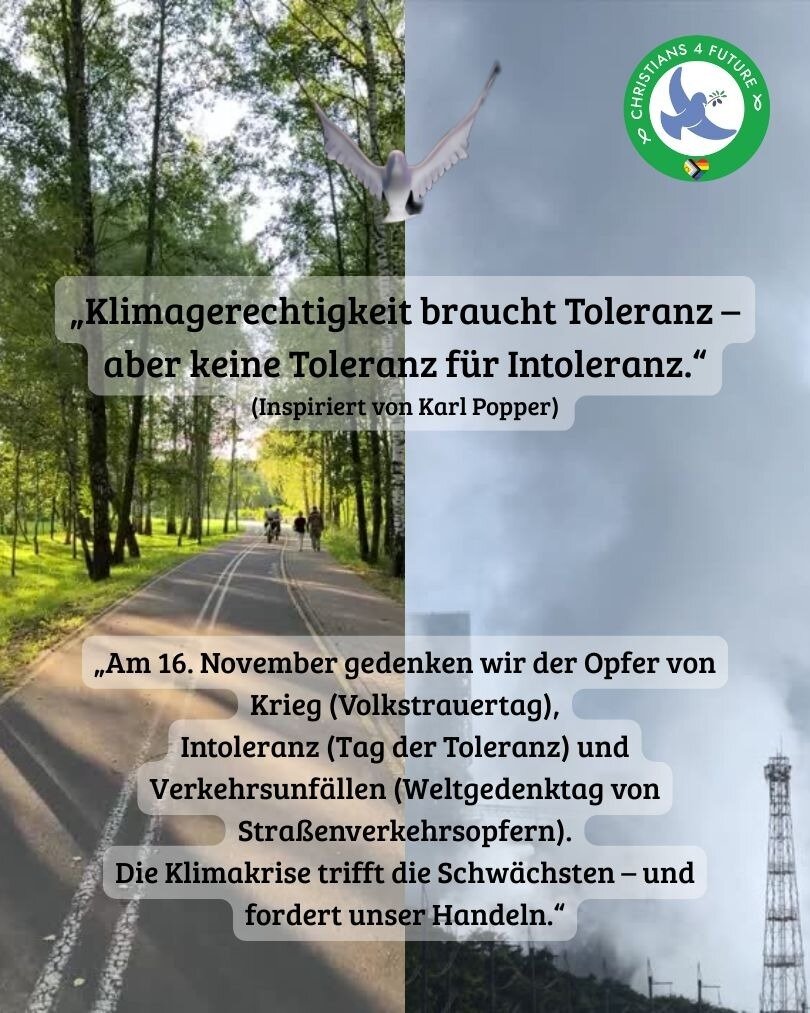 "Ein inspirierendes Zitat von Karl Popper auf einem collagierten Bild: Oben links eine Allee mit Bäumen und Radfahrern, oben rechts ein fliegender Vogel, unten links ein Weg mit dem Text 'Klimagerechtigkeit braucht Toleranz – aber keine Toleranz für Intoleranz' sowie 'Am 16. November gedenken wir der Opfer von Krieg (Volkstrauertag), Intoleranz (Tag der Toleranz) und Verkehrsunfällen (Weltgedenktag von Straßenverkehrsopfern). Die Klimakrise trifft die Schwächsten – und fordert unser Handeln.' Unten rechts ein Industriegebiet mit Rauch und einem Sendemast. Oben rechts das Logo von Christians for Future.