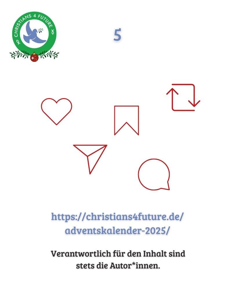 https://christians4future.de/adventskalender-2025/ - Verantwortlich für den Inhalt sind
stets die Autor*innen.                                                                                                                                                                      Fünf Icons zu: Teilen, Story, Kommentar, Liken, Weiterleiten. Oben links Logo von Christians for Future. Oben Mitte die Zahl 5 und unten rechts ein Pfeil der nach rechts zeigt.