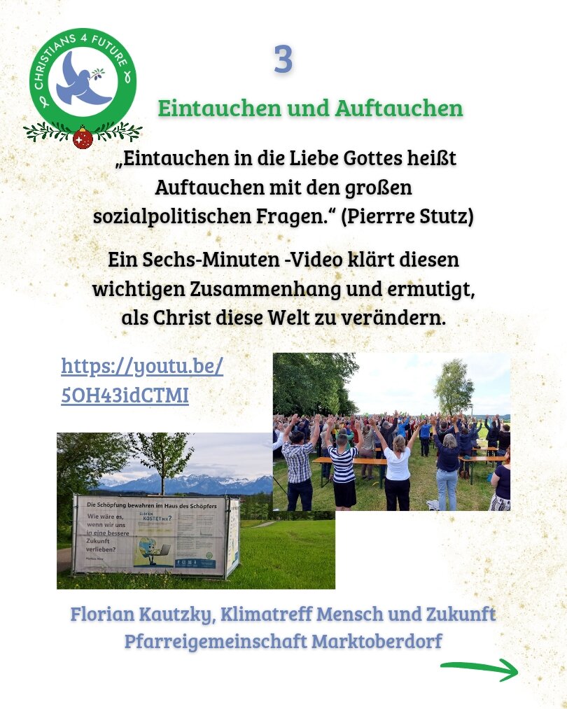 Text 1: Eintauchen und Auftauchen 

„Eintauchen in die Liebe Gottes heißt Auftauchen mit den großen
sozialpolitischen Fragen.“ (Pierrre Stutz)

Ein Sechs-Minuten -Video klärt diesen
wichtigen Zusammenhang und ermutigt,
als Christ diese Welt zu verändern.

https://youtu.be/5OH43idCTMI

Florian Kautzky, Klimatreff Mensch und Zukunft
Pfarreigemeinschaft Marktoberdorf

Bild 1: Zwei Fotos, auf dem linken sieht man eine Stellwand mit Plakaten, auf dem rechten viele Menschen von hinten, die die Arme in die Luft strecken.
Logo von Christians for Future oben links verziert mit Tannenzweig und Weihmachtskugel.