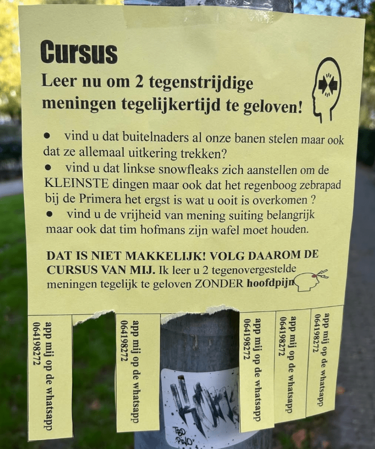 Briefje aan een paal waarop staat:
CURSUS
Leer nu om 2 tegenstrijdige meningen tegelijkertijd te geloven!
- Vind u dat buitelnaders al onze banen stelen maar ook dat ze allemaal uitkering trekken?
- Vind u dat linkse snowfleaks zich aanstellen om de KLEINSTE dingen maar ook dat het regenboog zebrapad bij de Primera het ergst is wat u ooit is overkomen?
- Vind u de vrijheid van mening suiting belangrijk maar ook dat tim hofmans zijn wafel moet houden.

Dat is niet makkelijk! Volg daarom de cursus van mij! Ik leer u 2 tegenovergestelde meningen tegelijk te geloven ZONDER hoofdpijn!