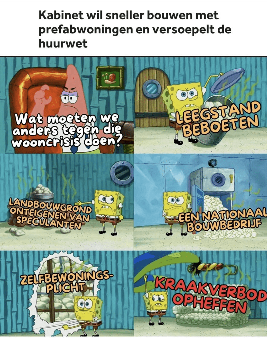 Kabinet wil sneller bouwen met prefabwoningen en versoepelt de huurwet

Patrick: 'Wat moeten we anders tegen die wooncrisis doen?'
Spongebob: 'Leegstand beboeten. Landbouwgrond onteigenen van speculanten. Een nationaal bouwbedrijf. Zelfbewoningsplicht. Kraakverbod opheffen.'