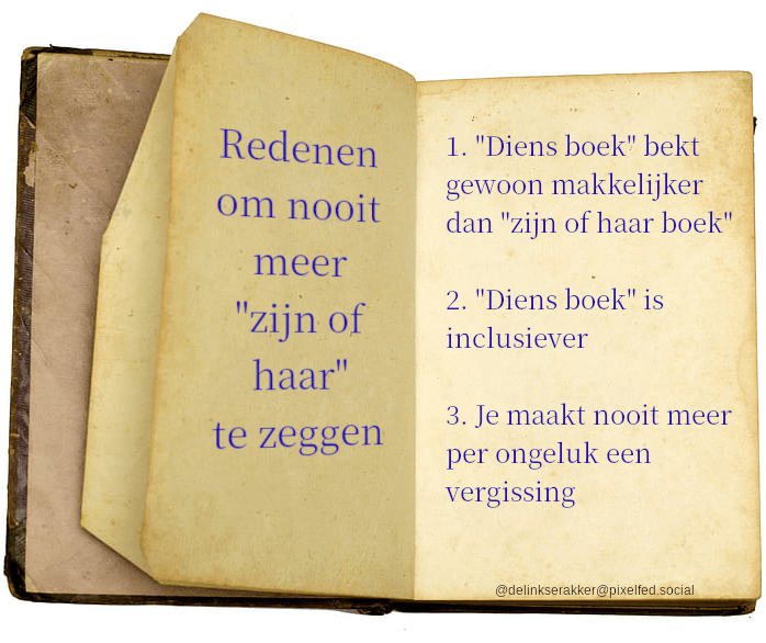 Redenen om nooit meer 'zijn of haar' te zeggen:
1. 'Diens boek' bekt gewoon makkelijker dan 'zijn of haar boek'
2. 'Diens boek' is inclusiever
3. Je maakt nooit meer per ongeluk een vergissing