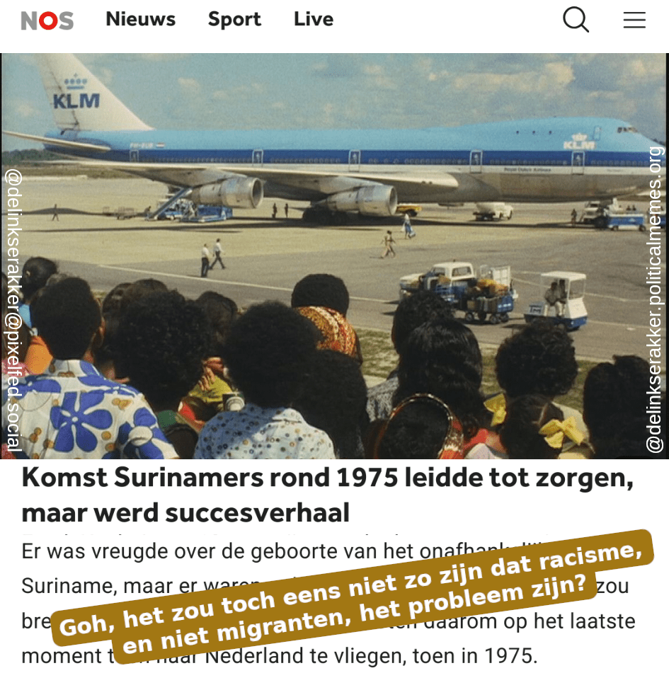 NOS headline: Komst Surinamers rond 1975 leidde tot zorgen, maar werd succesverhaal

Caption: Goh, het zou toch niet zo zijn dat racisme, en niet migranten, het probleem zijn?