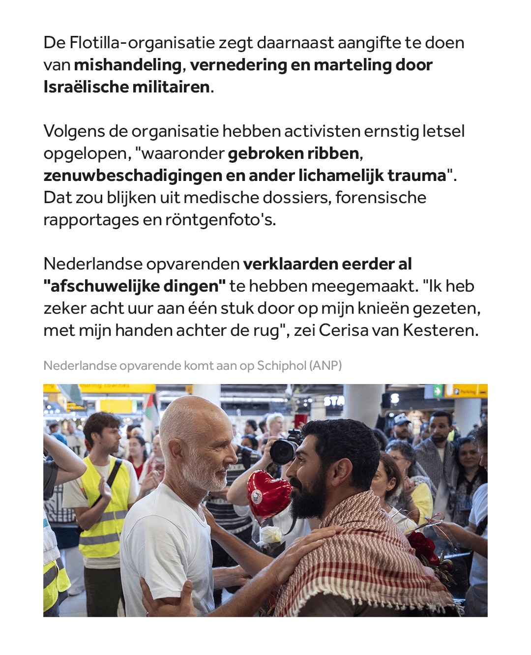 De Flotilla-organisatie zegt daarnaast aangifte te doen van mishandeling, vernedering en marteling door Israëlische militairen.

Volgens de organisatie hebben activisten ernstig letsel opgelopen, "waaronder gebroken ribben, zenuwbeschadigingen en ander lichamelijk trauma." Dat zou blijken uit medische dossiers, forensische rapportages en röntgenfoto's.

Nederlandse opvarenden verklaarden eerder al "afschuwelijke dingen" te hebben meegemaakt. "Ik heb zeker acht uur aan één stuk door op mijn knieën gezeten, met mijn handen achter de rug", zei Cerisa van Kesteren.