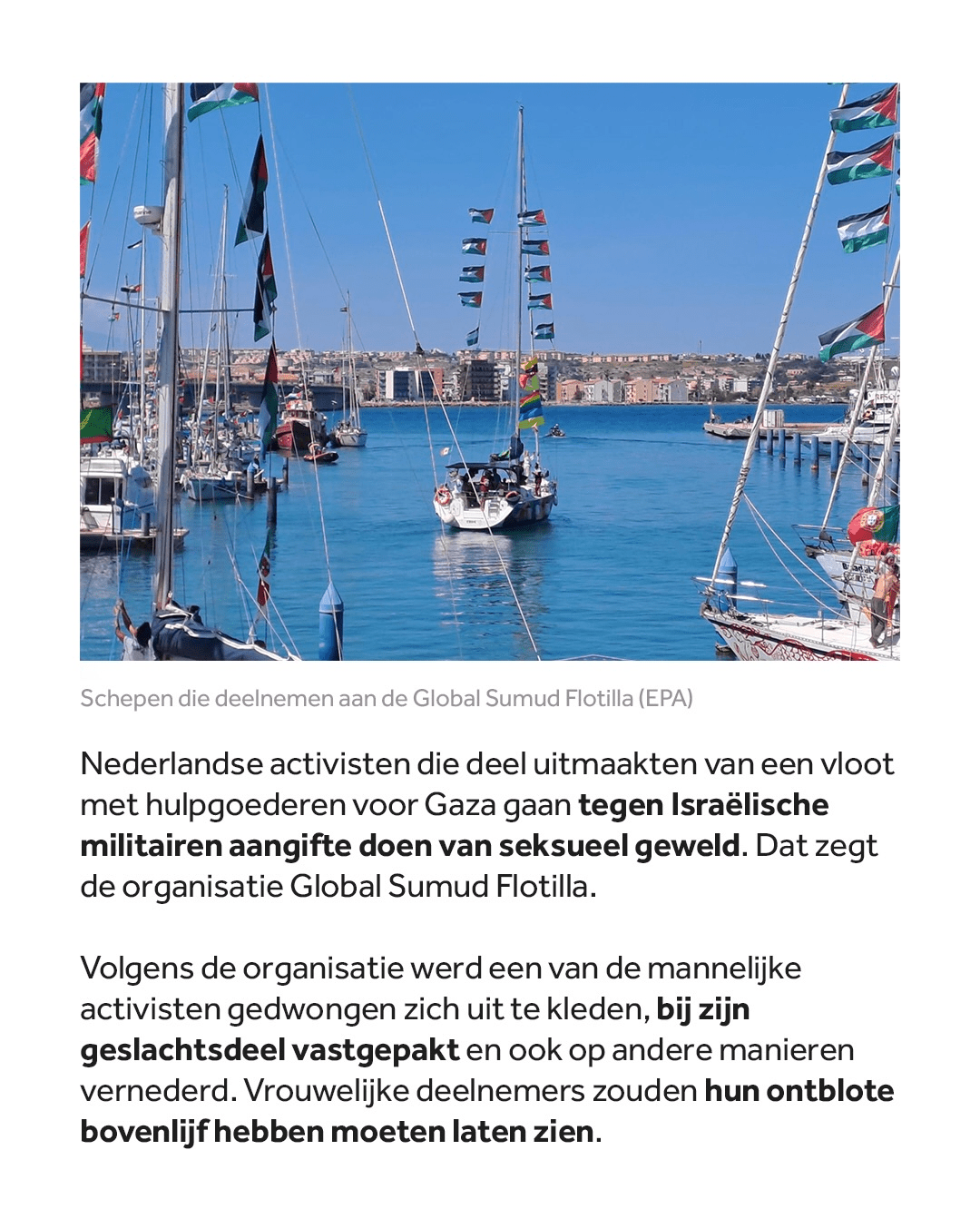 Nederlandse activisten die deel uitmaakten van een vloot met hulpgoederen voor Gaza gaan tegen Israëlische militairen aangifte doen van seksueel geweld. Dat zegt de organisatie Global Sumud Flotilla. 

Volgens de organisatie werd een van de mannelijke activisten gedwongen zich uit te kleden, bij zijn geslachtsdeel vastgepakt en ook op andere manieren vernederd. Vrouwelijke deelnemers zouden hun ontblote bovenlijf hebben moeten laten zien.