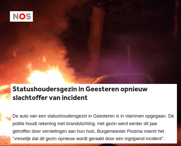 Statushoudersgezin in Geesteren opnieuw slachtoffer van incident

De auto van een statushoudersgezin in Geesteren is in vlammen opgegaan. De politie houdt rekening met brandstichting. Het gezin werd eerder dit jaar getroffen door vernielingen aan hun huis. Burgemeester Postma noemt het "vreselijk dat dit gezin opnieuw wordt geraakt door een ingrijpend incident".