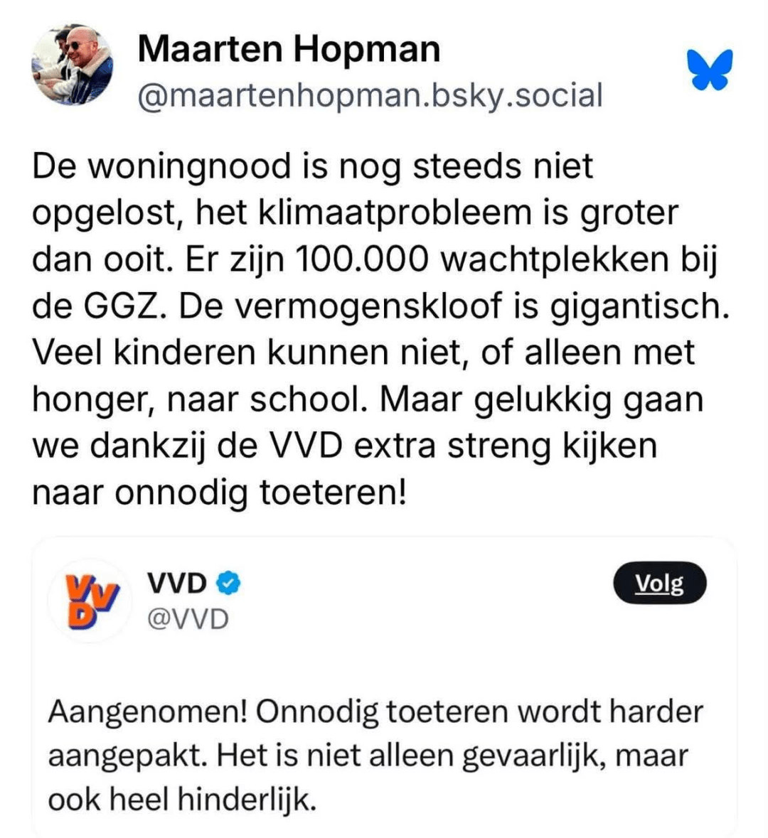 [Maarten Hopman]
De woningnood is nog steeds niet opgelost, het klimaatprobleem is groter dan ooit. Er zijn 100.000 wachtplekken bij de GGZ. De vermogenskloof is gigantisch. Veel kinderen kunnen niet, of alleen met honger, naar school. Maar gelukkig gaan we dankzij de VVD extra streng kijken naar onnodig toeteren!

[VVD]
Aangenomen! Onnodig toeteren wordt harder aangepakt. Het is niet alleen gevaarlijk, maar ook heel hinderlijk.