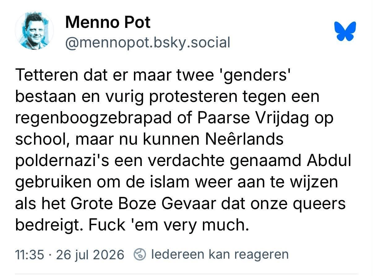 Tetteren dat er maar twee 'genders' bestaan en vurig protesteren tegen een regenboogzebrapad of Paarse Vrijdag op school, maar nu kunnen Neêrlands poldernazi's een verdachte genaamd Abdul gebruiken om de Islam weer aan te wijzen als het Grote Boze Gevaar dat onze queers bedreigt. Fuck 'em very much.