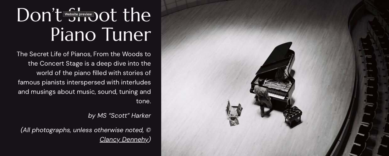 A black and white photograph of a man standing next to a grand piano on a concert stage. To his left, his bag of piano tuning tools. 
Accompanying text: Don't Shoot the Piano Tuner, 
The Secret Life of Pianos, From the Woods to the Concert Stage is a deep dive into the world of the piano filled with stories of famous pianists interspersed with interludes and musings about music, sound, tuning and tone. by MS "Scott" Harker (All photographs, unless otherwise noted, Clancy Dennehy )