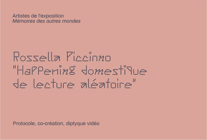 informations : 
Rossella Piccinno
"Happening domestique de lecture aléatoire"
Protocole, co-création, diptyque vidéo
Artistes de l'exposition Mémoires des autres mondes