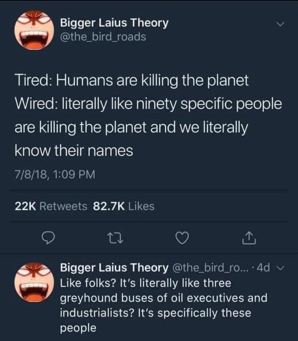 3 Bigger Laius Theory @the_bird_roads ==Y Tired: Humans are killing the planet Wired: literally like ninety specific people are killing the planet and we literally (= 7/8/18, 1:09 PM 22K Retweets 82.7K Likes @) L’ V), S\ L Bigger Laius Theory @the bird ro... -4d fi Like folks? It's literally like three a»/ greyhound buses of oil executives and industrialists? It's specifically these people