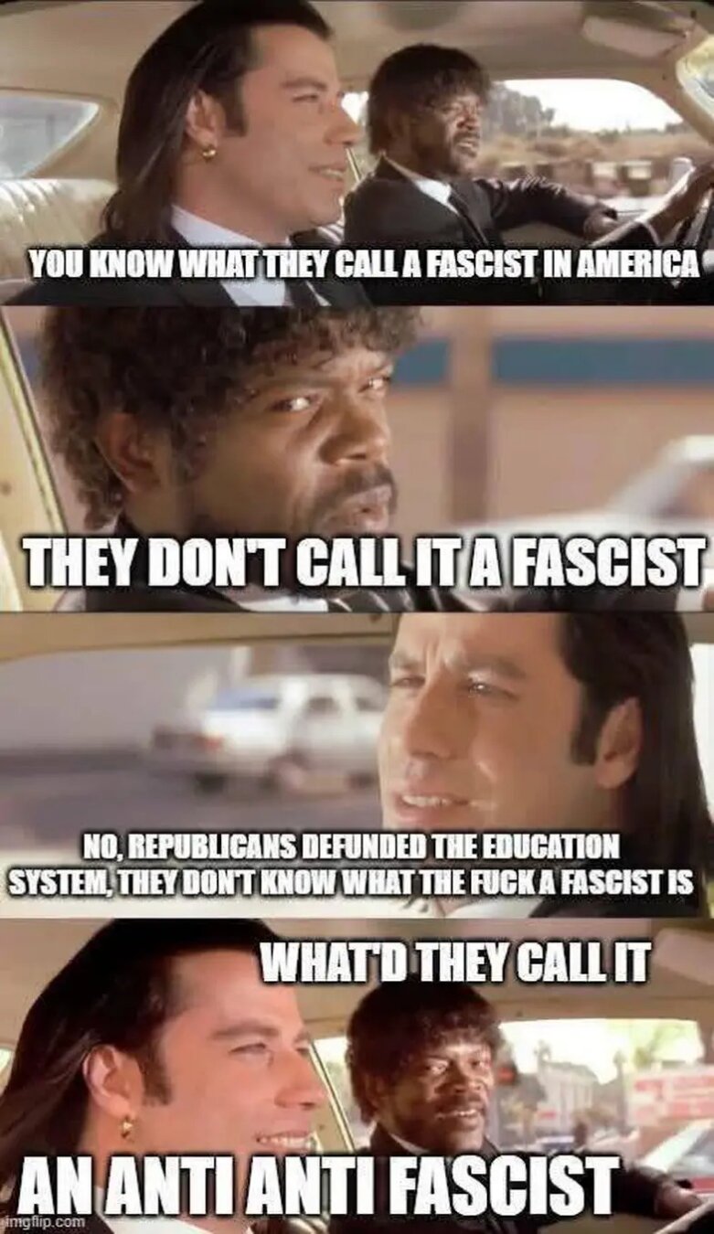 Scene from Pulp Fiction:
Vincent: You know what they call an fascist in America?
Jules: they don't call it a fascist?
Vincent: no, republicans defunded the education system, they don't know what the fuck a fascist is.
Jules: What do they call it?
Vincent: an anti anti fascist