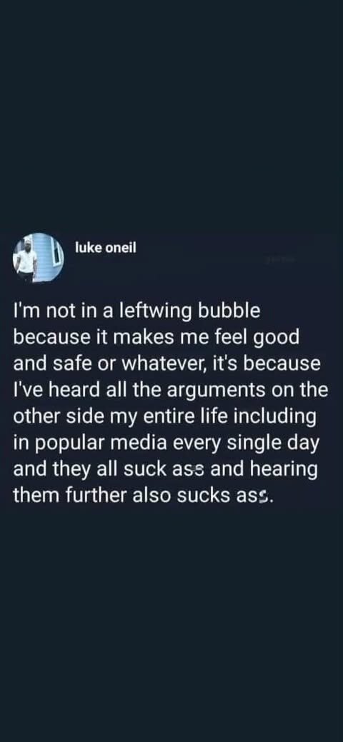 w (e I'm not in a leftwing bubble because it makes me feel good and safe or whatever, it's because I've heard all the arguments on the other side my entire life including in popular media every single day and they all suck ass and hearing them further also sucks ass.