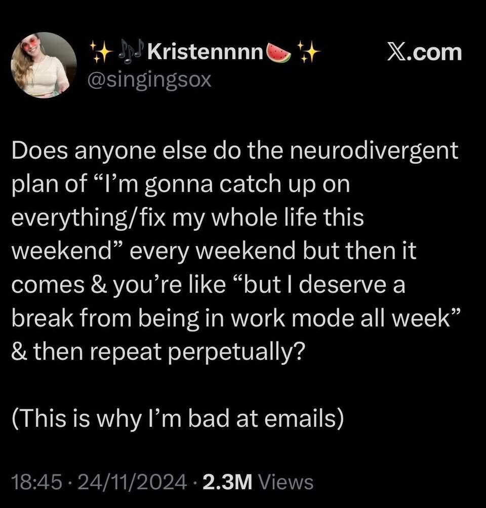 4+ ./ Kristennnn® '+ X.com @singingsox Does anyone else do the neurodivergent plan of “I’'m gonna catch up on everything/fix my whole life this weekend” every weekend but then it comes & you’re like “but | deserve a break from being in work mode all week” & then repeat perpetually? (This is why I’'m bad at emails) 18:45 - 24/11/2024 - 2.3M Views