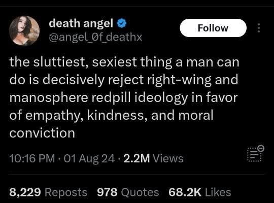 death angel @ Foll z) @angel deathx the sluttiest, sexiest thing a man can do is decisively reject right-wing and manosphere redpill ideology in favor of empathy, kindness, and moral conviction 10:16 PM - 01 Aug 24 - 2.2M Views 8,229 Reposts 978 Quotes 68.2K Likes