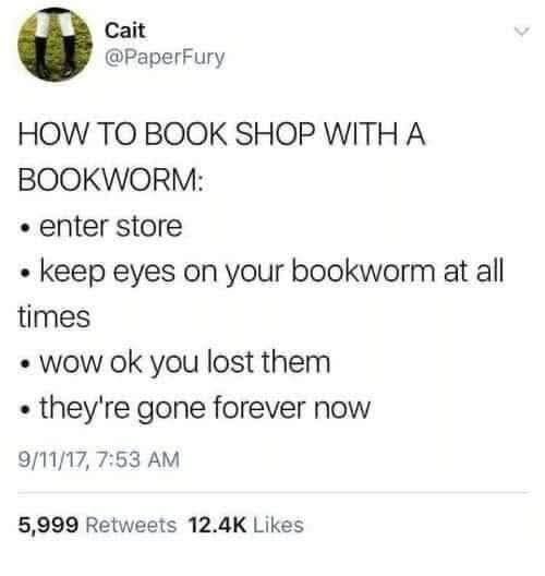 Cait @PaperFury HOW TO BOOK SHOP WITH A BOOKWORM: « enter store « keep eyes on your bookworm at all times « wow ok you lost them « they're gone forever now 9/11/17, 7:53 AM 5,999 Retweets 12.4K Likes