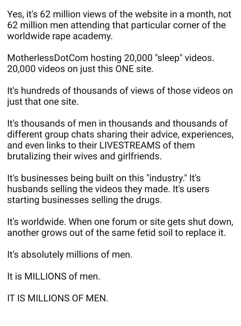 Yes, it's 62 million views of the website in a month, not 62 million men attending that particular corner of the worldwide rape academy. MotherlessDotCom hosting 20,000 'sleep' videos. 20,000 videos on just this ONE site. It's hundreds of thousands of views of those videos on just that one site. It's thousands of men in thousands and thousands of different group chats sharing their advice, experiences, and even links to their LIVESTREAMS of them brutalizing their wives and girlfriends. It's businesses being built on this 'industry.' It's husbands selling the videos they made. It's users starting businesses selling the drugs. It's worldwide. When one forum or site gets shut down, another grows out of the same fetid soil to replace it. It's absolutely millions of men. It is MILLIONS of men. IT IS MILLIONS OF MEN.