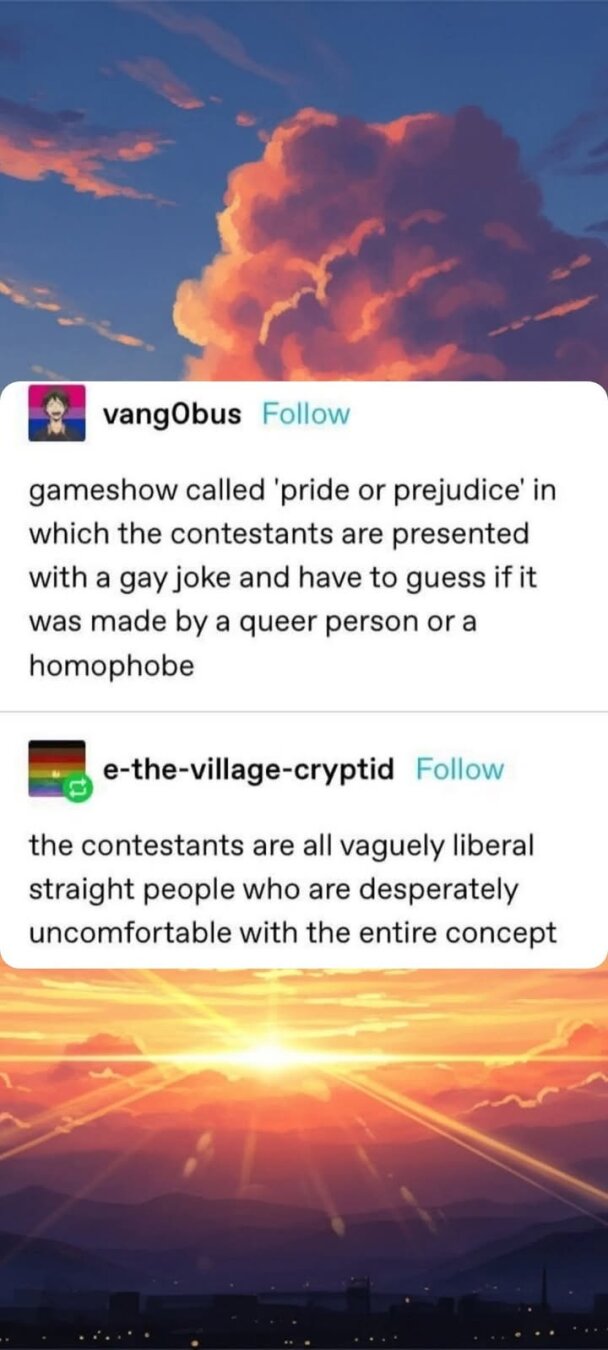 f il n vangObus Follow gameshow called 'pride or prejudice' in which the contestants are presented with a gay joke and have to guess if it was made by a queer person or a homophobe g e-the-village-cryptid Follow the contestants are all vaguely liberal straight people who are desperately uncomfortable with the entire concept