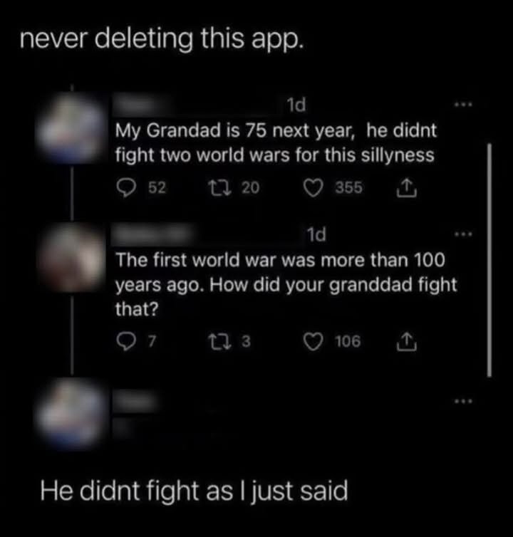 never deleting this app. My Grandad is 75 next year, he didnt fight two world wars for this sillyness Q 52 (W21 T L The first world war was more than 100 years ago. How did your granddad fight o7 He didnt fight as | just said s (V2R (O