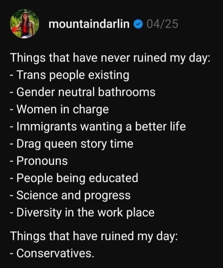 ,’@;*ﬁ« mountaindarlin & L Things that have never ruined my day: - Trans people existing - Gender neutral bathrooms - Women in charge - Immigrants wanting a better life - Drag queen story time - Pronouns - People being educated - Science and progress - Diversity in the work place Things that have ruined my day: - Conservatives.
